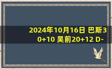 2024年10月16日 巴斯30+10 吴前20+12 D-琼斯46+5+11 浙江力克吉林取开门红